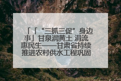 「“三抓三促”身边事」甘泉润黄土 涓流惠民生——甘肃省持续推进农村供水工程巩固提升项目建设