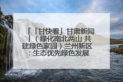 「甘快看」甘肃新闻丨（绿化南北两山 共建绿色家园）兰州新区：生态优先绿色发展 打造生态环保示范区