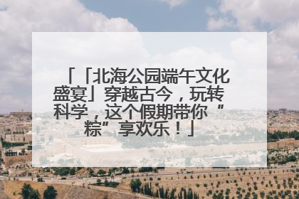 「北海公园端午文化盛宴」穿越古今，玩转科学，这个假期带你“粽”享欢乐！