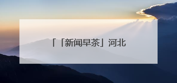「新闻早茶」河北3市最新任免，还有这些热点……