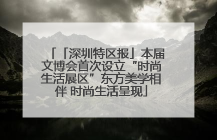 「深圳特区报」本届文博会首次设立“时尚生活展区”东方美学相伴 时尚生活呈现