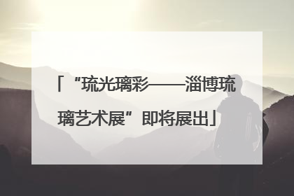 “琉光璃彩——淄博琉璃艺术展”即将展出