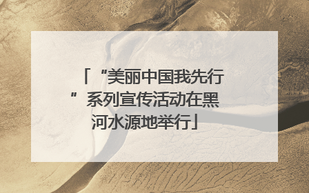 “美丽中国我先行”系列宣传活动在黑河水源地举行