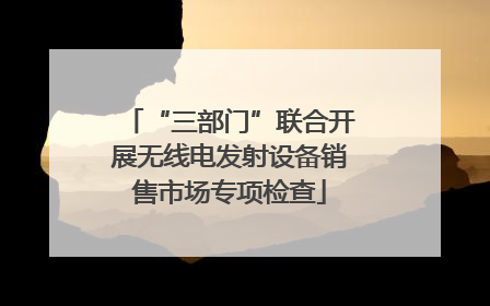 “三部门”联合开展无线电发射设备销售市场专项检查