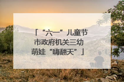 “六一”儿童节 市政府机关三幼萌娃“嗨翻天”