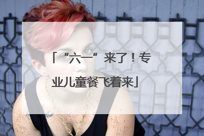 “六一”来了！专业儿童餐飞着来