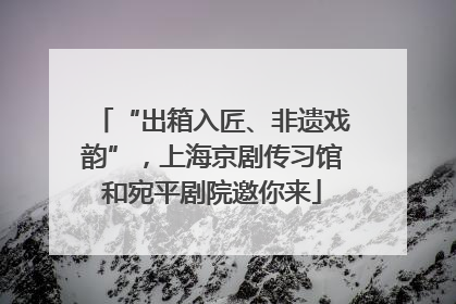 “出箱入匠、非遗戏韵”，上海京剧传习馆和宛平剧院邀你来