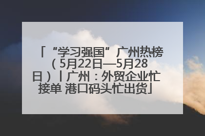 “学习强国”广州热榜（5月22日—5月28日）丨广州：外贸企业忙接单 港口码头忙出货
