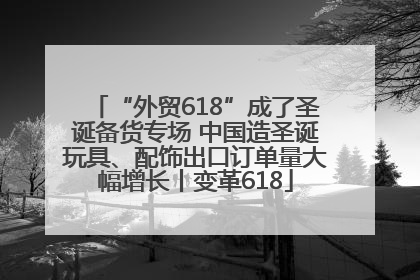 “外贸618”成了圣诞备货专场 中国造圣诞玩具、配饰出口订单量大幅增长丨变革618