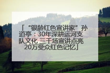 “银龄红色宣讲家”孙道亭：30年深耕运河支队文化 三千场宣讲点亮20万受众红色记忆