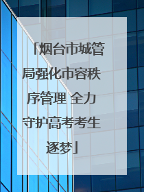 烟台市城管局强化市容秩序管理 全力守护高考考生逐梦