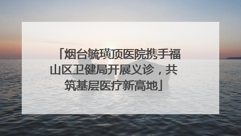 烟台毓璜顶医院携手福山区卫健局开展义诊，共筑基层医疗新高地