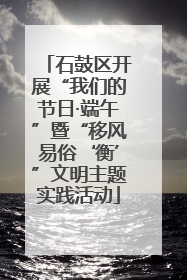 石鼓区开展“我们的节日·端午”暨“移风易俗‘衡’”文明主题实践活动