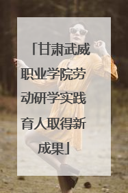 甘肃武威职业学院劳动研学实践育人取得新成果