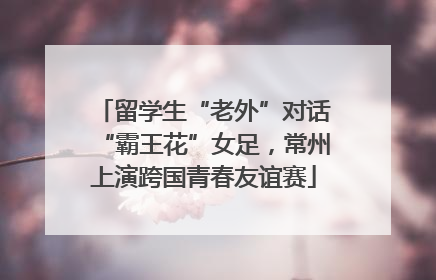 留学生“老外”对话“霸王花”女足，常州上演跨国青春友谊赛