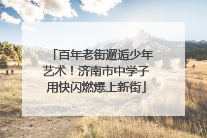 百年老街邂逅少年艺术！济南市中学子用快闪燃爆上新街