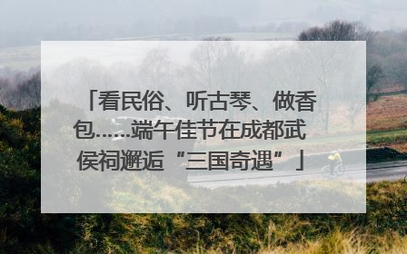 看民俗、听古琴、做香包……端午佳节在成都武侯祠邂逅“三国奇遇”