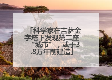 科学家在吉萨金字塔下发现第二座“城市”，或于3.8万年前建造