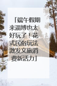 端午假期来淄博也太好玩了！花式民俗玩法激发文旅消费新活力
