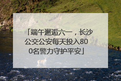 端午邂逅六一，长沙公交公安每天投入800名警力守护平安