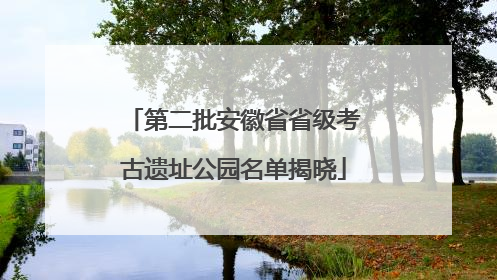 第二批安徽省省级考古遗址公园名单揭晓