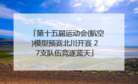 第十五届运动会(航空)模型预赛北川开赛 27支队伍竞逐蓝天