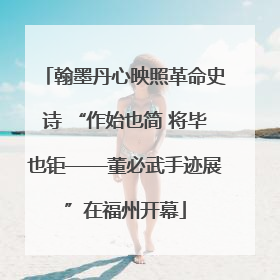 翰墨丹心映照革命史诗 “作始也简 将毕也钜——董必武手迹展”在福州开幕