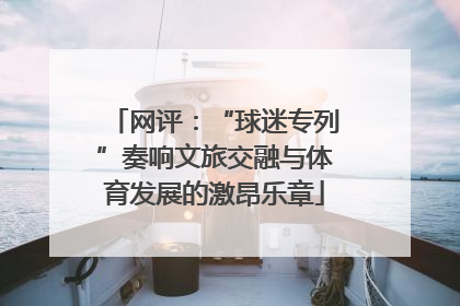网评：“球迷专列”奏响文旅交融与体育发展的激昂乐章