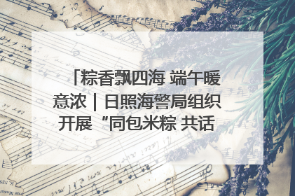 粽香飘四海 端午暖意浓｜日照海警局组织开展“同包米粽 共话端午”系列活动