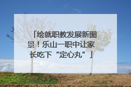 绘就职教发展新图景！乐山一职中让家长吃下“定心丸”
