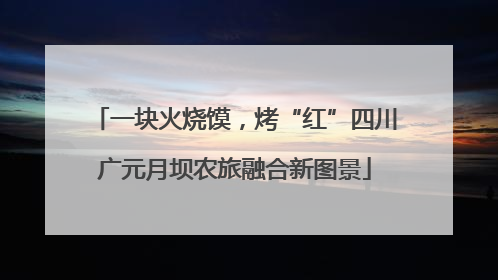 一块火烧馍，烤“红”四川广元月坝农旅融合新图景