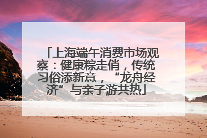 上海端午消费市场观察：健康粽走俏，传统习俗添新意，“龙舟经济”与亲子游共热