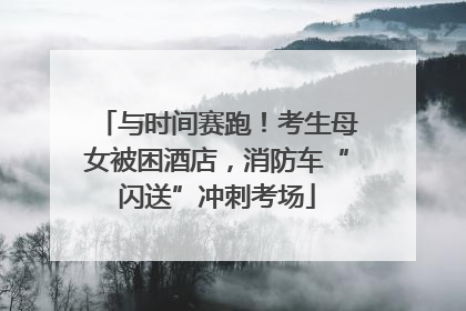 与时间赛跑！考生母女被困酒店，消防车“闪送”冲刺考场