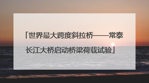 世界最大跨度斜拉桥——常泰长江大桥启动桥梁荷载试验