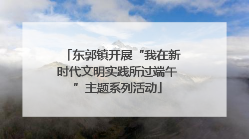 东郭镇开展“我在新时代文明实践所过端午”主题系列活动
