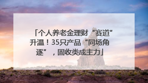 个人养老金理财“赛道”升温！35只产品“同场角逐”，固收类成主力
