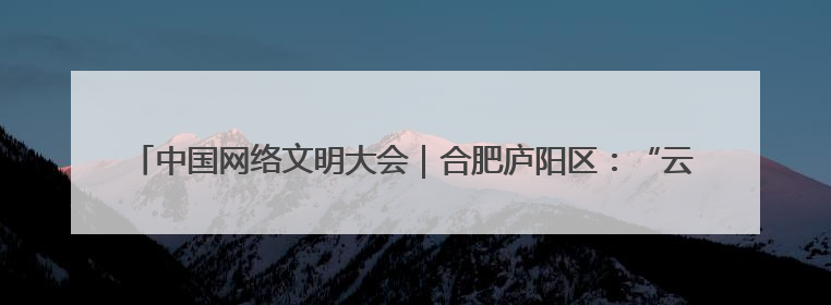 中国网络文明大会｜合肥庐阳区：“云端”播撒文明种子 共建清朗网络空间