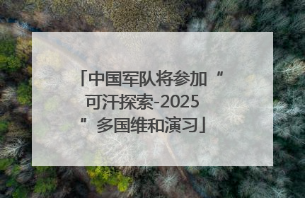 中国军队将参加“可汗探索-2025”多国维和演习
