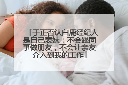 于正否认白鹿经纪人是自己表妹：不会跟同事做朋友，不会让亲友介入到我的工作