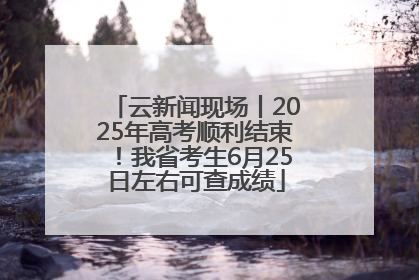 云新闻现场丨2025年高考顺利结束！我省考生6月25日左右可查成绩