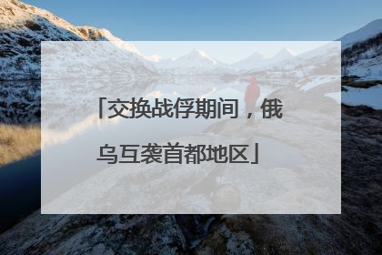 交换战俘期间，俄乌互袭首都地区