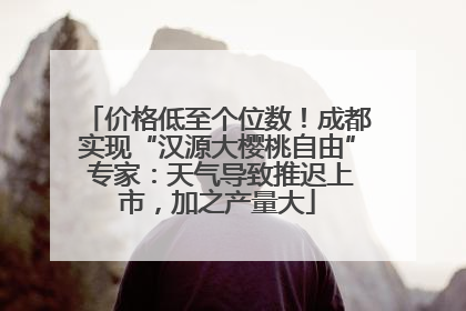 价格低至个位数！成都实现“汉源大樱桃自由” 专家：天气导致推迟上市，加之产量大