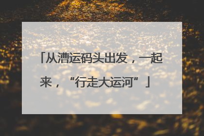 从漕运码头出发，一起来，“行走大运河”