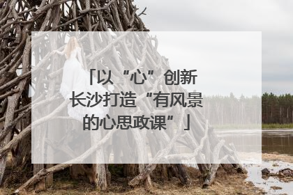 以“心”创新 长沙打造“有风景的心思政课”