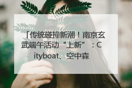 传统碰撞新潮！南京玄武端午活动“上新”：Cityboat、空中森林、骑行市集引热潮
