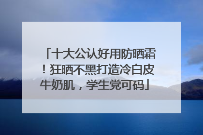 十大公认好用防晒霜！狂晒不黑打造冷白皮牛奶肌，学生党可码