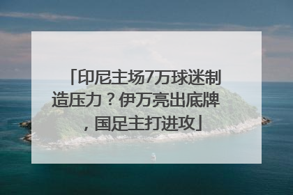 印尼主场7万球迷制造压力？伊万亮出底牌，国足主打进攻