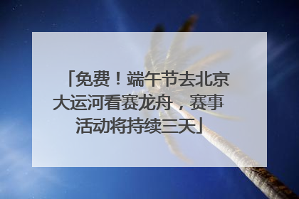 免费！端午节去北京大运河看赛龙舟，赛事活动将持续三天
