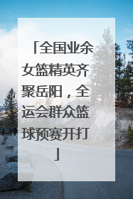 全国业余女篮精英齐聚岳阳，全运会群众篮球预赛开打