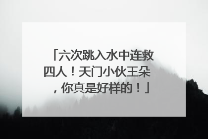 六次跳入水中连救四人！天门小伙王朵，你真是好样的！